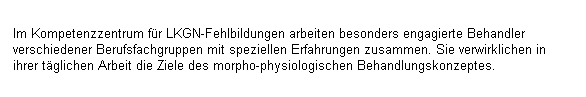 Textfeld: Im Kompetenzzentrum fr LKGN-Fehlbildungen arbeiten besonders engagierte Behandler verschiedener Berufsfachgruppen mit speziellen Erfahrungen zusammen. Sie verwirklichen in ihrer tglichen Arbeit die Ziele des morpho-physiologischen Behandlungskonzeptes.
