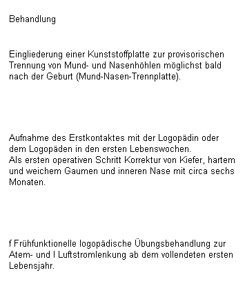 Textfeld: Behandlung

Eingliederung einer Kunststoffplatte zur provisorischen Trennung von Mund- und Nasenhhlen mglichst bald nach der Geburt (Mund-Nasen-Trennplatte).
 

Aufnahme des Erstkontaktes mit der Logopdin oder dem Logopden in den ersten Lebenswochen.
Als ersten operativen Schritt Korrektur von Kiefer, hartem und weichem Gaumen und inneren Nase mit circa sechs Monaten.
 

f Frhfunktionelle logopdische bungsbehandlung zur Atem- und I Luftstromlenkung ab dem vollendeten ersten Lebensjahr.
 
