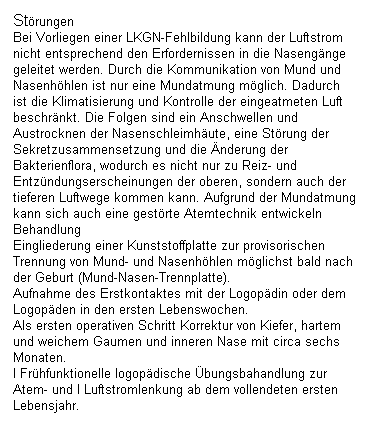 Textfeld: Strungen
Bei Vorliegen einer LKGN-Fehlbildung kann der Luftstrom nicht entsprechend den Erfordernissen in die Nasengnge geleitet werden. Durch die Kommunikation von Mund und Nasenhhlen ist nur eine Mundatmung mglich. Dadurch ist die Klimatisierung und Kontrolle der eingeatmeten Luft beschrnkt. Die Folgen sind ein Anschwellen und Austrocknen der Nasenschleimhute, eine Strung der Sekretzusammensetzung und die nderung der Bakterienflora, wodurch es nicht nur zu Reiz- und Entzndungserscheinungen der oberen, sondern auch der tieferen Luftwege kommen kann. Aufgrund der Mundatmung kann sich auch eine gestrte Atemtechnik entwickeln
Behandlung
Eingliederung einer Kunststoffplatte zur provisorischen Trennung von Mund- und Nasenhhlen mglichst bald nach der Geburt (Mund-Nasen-Trennplatte).
Aufnahme des Erstkontaktes mit der Logopdin oder dem Logopden in den ersten Lebenswochen.
Als ersten operativen Schritt Korrektur von Kiefer, hartem und weichem Gaumen und inneren Nase mit circa sechs Monaten.
I Frhfunktionelle logopdische bungsbahandlung zur Atem- und I Luftstromlenkung ab dem vollendeten ersten Lebensjahr.
 
