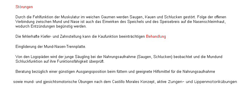 Textfeld: Strungen
Durch die Fehlfunktion der Muskulatur im weichen Gaumen werden Saugen, Kauen und Schlucken gestrt. Folge der offenen Verbindung zwischen Mund und Nase ist auch das Einwirken des Speichels und des Speisebreis auf die Nasenschleimhaut, wodurch Entzndungen begnstig werden.
Die fehlerhafte Kiefer- und Zahnstellung kann die Kaufunktion beeintrchtigen Behandlung
Eingliderung der Mund-Nasen-Trennplatte.
Von den Logopden wird der junge Sugling bei der Nahrungsaufnahme (Saugen, Schlucken) beobachtet und die Mundund Schluckfunktion auf ihre Funktionsfhigkeit berprft.
          Beratung bezglich einer gnstigen Ausgangsposition beim fttern und geeignete Hilfsmittel fr die Nahrungsaufnahme  
        sowie mund- und gjesichtsmotorische bungen nach dem Castillo Morales Konzept, aktive Zungen- und Lippenmotorikbungen 
 
