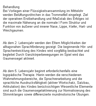 Textfeld: Behandlung
Bei Vorliegen einer Flssigkeitsansammlung im Mittelohr werden Belftungsrhrchen in das Trommelfell eingelegt. Ziel der operativen Erstbehandlung und !Mastab des Erfolges ist die maximale Nherung an die normale I Form Struktur und Funktion von uerer und innerer Nase, Lippe, Kiefer, Hart- und Weichgaumen.

Ab dem 2. Lebensjahr werden den Eltern Mglichkeiten der alltagsnahen Sprachfrderung gezeigt. Die beginnende Hr- und Sprachentwicklung des Kindes wird sorgfltig beobachtet und begleitet Durch Ganzkrperbewegungen im Spiel wird das Gaumensegel aktiviert.

Ab dem 5. Lebensjahr beginnt erforderlichenfalls eine logopdische Therapie. Hierin werden die verschiedenen Wahrnehmungsbereiche, die Sprachverarbeitung und die sprachliche Ausdrucksfhigkeit (aktiver Wortschatz, Satzbau, Artikulation) des Kindes bercksichtigen Wesentliche Elemente sind auch die Gaumensegelaktivierung zur Normalisierung des Stimmklanges sowie differenzierte mundmotorische bungen.
 
