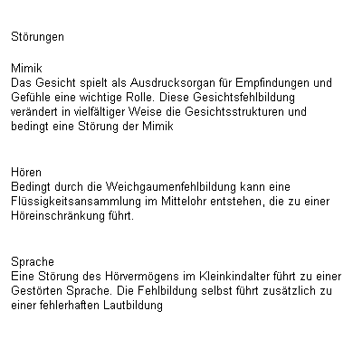 Textfeld: Strungen 
Mimik
Das Gesicht spielt als Ausdrucksorgan fr Empfindungen und Gefhle eine wichtige Rolle. Diese Gesichtsfehlbildung verndert in vielfltiger Weise die Gesichtsstrukturen und bedingt eine Strung der Mimik

Hren
Bedingt durch die Weichgaumenfehlbildung kann eine  Flssigkeitsansammlung im Mittelohr entstehen, die zu einer  Hreinschrnkung fhrt.

Sprache
Eine Strung des Hrvermgens im Kleinkindalter fhrt zu einer Gestrten Sprache. Die Fehlbildung selbst fhrt zustzlich zu einer fehlerhaften Lautbildung
 
