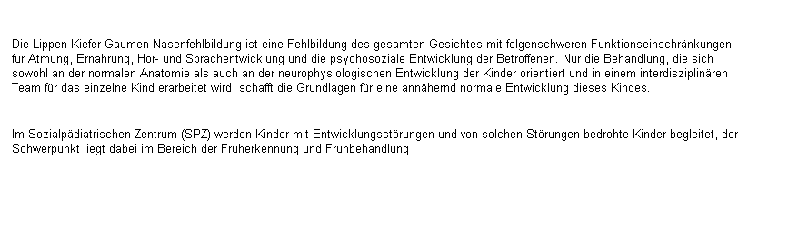 Textfeld: Die Lippen-Kiefer-Gaumen-Nasenfehlbildung ist eine Fehlbildung des gesamten Gesichtes mit folgenschweren Funktionseinschrnkungen fr Atmung, Ernhrung, Hr- und Sprachentwicklung und die psychosoziale Entwicklung der Betroffenen. Nur die Behandlung, die sich sowohl an der normalen Anatomie als auch an der neurophysiologischen Entwicklung der Kinder orientiert und in einem interdisziplinren Team fr das einzelne Kind erarbeitet wird, schafft die Grundlagen fr eine annhernd normale Entwicklung dieses Kindes.

Im Sozialpdiatrischen Zentrum (SPZ) werden Kinder mit Entwicklungsstrungen und von solchen Strungen bedrohte Kinder begleitet, der Schwerpunkt liegt dabei im Bereich der Frherkennung und Frhbehandlung 
 
