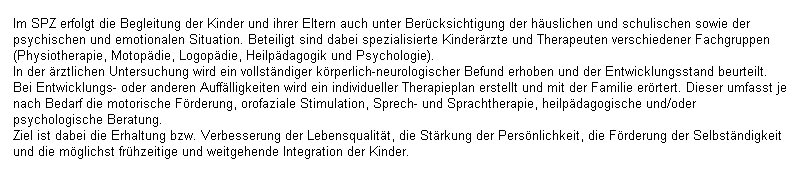 Textfeld: Im SPZ erfolgt die Begleitung der Kinder und ihrer Eltern auch unter Bercksichtigung der huslichen und schulischen sowie der psychischen und emotionalen Situation. Beteiligt sind dabei spezialisierte Kinderrzte und Therapeuten verschiedener Fachgruppen (Physiotherapie, Motopdie, Logopdie, Heilpdagogik und Psychologie).
In der rztlichen Untersuchung wird ein vollstndiger krperlich-neurologischer Befund erhoben und der Entwicklungsstand beurteilt. Bei Entwicklungs- oder anderen Aufflligkeiten wird ein individueller Therapieplan erstellt und mit der Familie errtert. Dieser umfasst je nach Bedarf die motorische Frderung, orofaziale Stimulation, Sprech- und Sprachtherapie, heilpdagogische und/oder psychologische Beratung.
Ziel ist dabei die Erhaltung bzw. Verbesserung der Lebensqualitt, die Strkung der Persnlichkeit, die Frderung der Selbstndigkeit und die mglichst frhzeitige und weitgehende Integration der Kinder.
 
