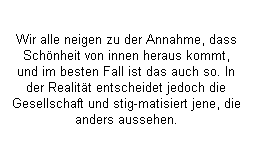 Textfeld: Wir alle neigen zu der Annahme, dass Schnheit von innen heraus kommt, und im besten Fall ist das auch so. In der Realitt entscheidet jedoch die Gesellschaft und stig-matisiert jene, die anders aussehen.
