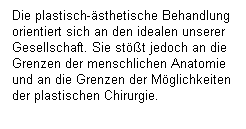 Textfeld: Die plastisch-sthetische Behandlung orientiert sich an den idealen unserer Gesellschaft. Sie stt jedoch an die Grenzen der menschlichen Anatomie und an die Grenzen der Mglichkeiten der plastischen Chirurgie.
