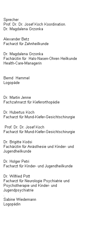 Textfeld: Sprecher
Prof. Dr. Dr. Josef Koch 
Koordination.
Dr. Magdalena Grzonka 
Alexander Betz
Facharzt fr Zahnheilkunde 
Dr. Magdalena Grzonka
Fachrztin fr  Hals-Nasen-Ohren Heilkunde  Health-Care-Managerin

Bernd  Hammel                                          Logopde

Dr. Martin Jenne
Fachzahnarzt fr Kieferorthopdie 
Dr. Hubertus Koch
Facharzt fr Mund-Kiefer-Gesichtschirurgie
 Prof. Dr. Dr. Josef Koch                          Facharzt fr Mund-Kiefer-Gesichtschirurgie 
Dr. Brigitte Kodsi
Fachrztin fr Ansthesie und Kinder- und Jugendheilkunde 
Dr. Holger Petri
Facharzt fr Kinder- und Jugendheilkunde 
Dr. Wilfried Pott
Facharzt fr Neurologie Psychiatrie und Psychotherapie und Kinder- und Jugendpsychiatrie
.
Sabine Wiedemann                                  Logopdin

 
