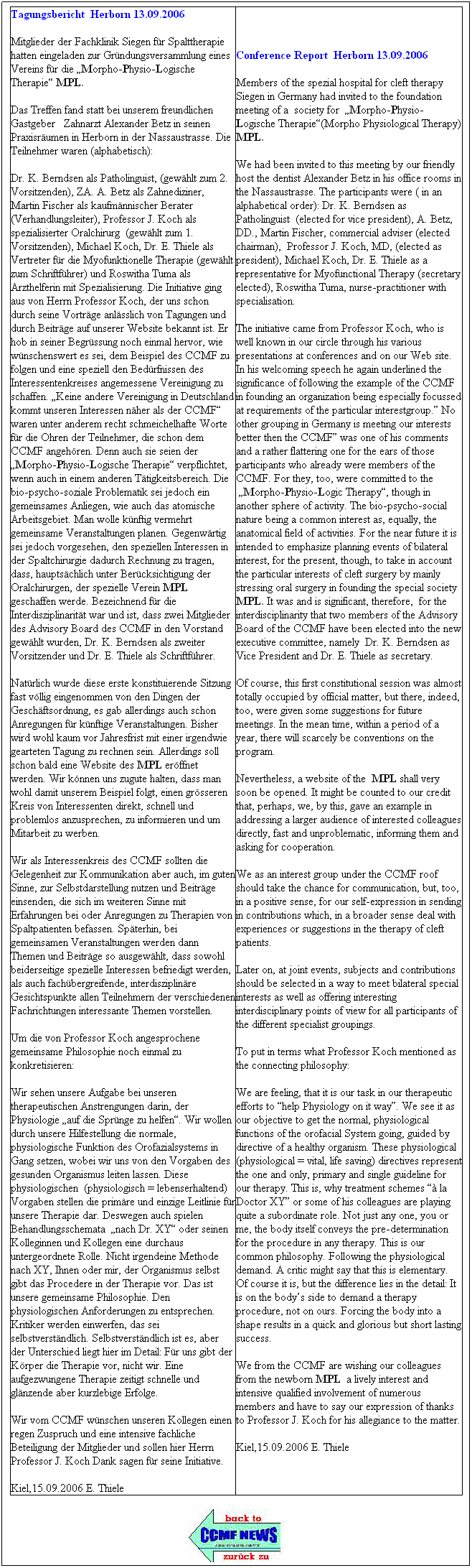 Textfeld: Tagungsbericht  Herborn 13.09.2006
Mitglieder der Fachklinik Siegen fr Spalttherapie hatten eingeladen zur Grndungsversammlung eines Vereins fr die Morpho-Physio-Logische Therapie MPL.
Das Treffen fand statt bei unserem freundlichen Gastgeber   Zahnarzt Alexander Betz in seinen Praxisrumen in Herborn in der Nassaustrasse. Die Teilnehmer waren (alphabetisch):
Dr. K. Berndsen als Patholinguist, (gewhlt zum 2. Vorsitzenden), ZA. A. Betz als Zahnediziner, Martin Fischer als kaufmnnischer Berater (Verhandlungsleiter), Professor J. Koch als spezialisierter Oralchirurg  (gewhlt zum 1. Vorsitzenden), Michael Koch, Dr. E. Thiele als Vertreter fr die Myofunktionelle Therapie (gewhlt zum Schriftfhrer) und Roswitha Tuma als Arzthelferin mit Spezialisierung. Die Initiative ging aus von Herrn Professor Koch, der uns schon durch seine Vortrge anlsslich von Tagungen und durch Beitrge auf unserer Website bekannt ist. Er hob in seiner Begrssung noch einmal hervor, wie wnschenswert es sei, dem Beispiel des CCMF zu folgen und eine speziell den Bedrfnissen des Interessentenkreises angemessene Vereinigung zu schaffen. Keine andere Vereinigung in Deutschland kommt unseren Interessen nher als der CCMF waren unter anderem recht schmeichelhafte Worte fr die Ohren der Teilnehmer, die schon dem CCMF angehren. Denn auch sie seien der  Morpho-Physio-Logische Therapie verpflichtet, wenn auch in einem anderen Ttigkeitsbereich. Die bio-psycho-soziale Problematik sei jedoch ein gemeinsames Anliegen, wie auch das atomische Arbeitsgebiet. Man wolle knftig vermehrt gemeinsame Veranstaltungen planen. Gegenwrtig sei jedoch vorgesehen, den speziellen Interessen in der Spaltchirurgie dadurch Rechnung zu tragen, dass, hauptschlich unter Bercksichtigung der Oralchirurgen, der spezielle Verein MPL geschaffen werde. Bezeichnend fr die Interdisziplinaritt war und ist, dass zwei Mitglieder des Advisory Board des CCMF in den Vorstand gewhlt wurden, Dr. K. Berndsen als zweiter Vorsitzender und Dr. E. Thiele als Schriftfhrer.
Natrlich wurde diese erste konstituierende Sitzung fast vllig eingenommen von den Dingen der Geschftsordnung, es gab allerdings auch schon Anregungen fr knftige Veranstaltungen. Bisher wird wohl kaum vor Jahresfrist mit einer irgendwie gearteten Tagung zu rechnen sein. Allerdings soll schon bald eine Website des MPL erffnet werden. Wir knnen uns zugute halten, dass man wohl damit unserem Beispiel folgt, einen grsseren Kreis von Interessenten direkt, schnell und problemlos anzusprechen, zu informieren und um Mitarbeit zu werben.
Wir als Interessenkreis des CCMF sollten die Gelegenheit zur Kommunikation aber auch, im guten Sinne, zur Selbstdarstellung nutzen und Beitrge einsenden, die sich im weiteren Sinne mit Erfahrungen bei oder Anregungen zu Therapien von Spaltpatienten befassen. Spterhin, bei gemeinsamen Veranstaltungen werden dann Themen und Beitrge so ausgewhlt, dass sowohl beiderseitige spezielle Interessen befriedigt werden, als auch fachbergreifende, interdisziplinre Gesichtspunkte allen Teilnehmern der verschiedenen Fachrichtungen interessante Themen vorstellen.
Um die von Professor Koch angesprochene gemeinsame Philosophie noch einmal zu konkretisieren:
Wir sehen unsere Aufgabe bei unseren therapeutischen Anstrengungen darin, der Physiologie auf die Sprnge zu helfen. Wir wollen durch unsere Hilfestellung die normale, physiologische Funktion des Orofazialsystems in Gang setzen, wobei wir uns von den Vorgaben des gesunden Organismus leiten lassen. Diese physiologischen  (physiologisch = lebenserhaltend) Vorgaben stellen die primre und einzige Leitlinie fr unsere Therapie dar. Deswegen auch spielen Behandlungsschemata  nach Dr. XY oder seinen Kolleginnen und Kollegen eine durchaus untergeordnete Rolle. Nicht irgendeine Methode nach XY, Ihnen oder mir, der Organismus selbst gibt das Procedere in der Therapie vor. Das ist unsere gemeinsame Philosophie. Den physiologischen Anforderungen zu entsprechen. Kritiker werden einwerfen, das sei selbstverstndlich. Selbstverstndlich ist es, aber der Unterschied liegt hier im Detail: Fr uns gibt der Krper die Therapie vor, nicht wir. Eine aufgezwungene Therapie zeitigt schnelle und glnzende aber kurzlebige Erfolge.
Wir vom CCMF wnschen unseren Kollegen einen regen Zuspruch und eine intensive fachliche Beteiligung der Mitglieder und sollen hier Herrn Professor J. Koch Dank sagen fr seine Initiative.
Kiel,15.09.2006 E. Thiele
Conference Report  Herborn 13.09.2006
Members of the spezial hospital for cleft therapy Siegen in Germany had invited to the foundation meeting of a  society for  Morpho-Physio-Logische Therapie(Morpho Physiological Therapy) MPL.
We had been invited to this meeting by our friendly host the dentist Alexander Betz in his office rooms in the Nassaustrasse. The participants were ( in an alphabetical order): Dr. K. Berndsen as Patholinguist  (elected for vice president), A. Betz, DD., Martin Fischer, commercial adviser (elected chairman),  Professor J. Koch, MD, (elected as president), Michael Koch, Dr. E. Thiele as a representative for Myofunctional Therapy (secretary elected), Roswitha Tuma, nurse-practitioner with specialisation.
The initiative came from Professor Koch, who is well known in our circle through his various presentations at conferences and on our Web site. In his welcoming speech he again underlined the significance of following the example of the CCMF in founding an organization being especially focussed at requirements of the particular interestgroup. No other grouping in Germany is meeting our interests better then the CCMF was one of his comments and a rather flattering one for the ears of those participants who already were members of the CCMF. For they, too, were committed to the  Morpho-Physio-Logic Therapy, though in another sphere of activity. The bio-psycho-social nature being a common interest as, equally, the anatomical field of activities. For the near future it is intended to emphasize planning events of bilateral interest, for the present, though, to take in account the particular interests of cleft surgery by mainly stressing oral surgery in founding the special society MPL. It was and is significant, therefore,  for the interdisciplinarity that two members of the Advisory Board of the CCMF have been elected into the new executive committee, namely  Dr. K. Berndsen as Vice President and Dr. E. Thiele as secretary.
Of course, this first constitutional session was almost totally occupied by official matter, but there, indeed, too, were given some suggestions for future meetings. In the mean time, within a period of a year, there will scarcely be conventions on the program.
Nevertheless, a website of the  MPL shall very soon be opened. It might be counted to our credit that, perhaps, we, by this, gave an example in addressing a larger audience of interested colleagues directly, fast and unproblematic, informing them and asking for cooperation. 
We as an interest group under the CCMF roof should take the chance for communication, but, too, in a positive sense, for our self-expression in sending in contributions which, in a broader sense deal with experiences or suggestions in the therapy of cleft patients.
Later on, at joint events, subjects and contributions should be selected in a way to meet bilateral special interests as well as offering interesting interdisciplinary points of view for all participants of the different specialist groupings.
To put in terms what Professor Koch mentioned as the connecting philosophy:
We are feeling, that it is our task in our therapeutic efforts to help Physiology on it way. We see it as our objective to get the normal, physiological functions of the orofacial System going, guided by directive of a healthy organism. These physiological (physiological = vital, life saving) directives represent the one and only, primary and single guideline for our therapy. This is, why treatment schemes  la Doctor XY or some of his colleagues are playing quite a subordinate role. Not just any one, you or me, the body itself conveys the pre-determination for the procedure in any therapy. This is our common philosophy. Following the physiological demand. A critic might say that this is elementary. Of course it is, but the difference lies in the detail: It is on the bodys side to demand a therapy procedure, not on ours. Forcing the body into a shape results in a quick and glorious but short lasting success.
We from the CCMF are wishing our colleagues from the newborn MPL  a lively interest and intensive qualified involvement of numerous members and have to say our expression of thanks to Professor J. Koch for his allegiance to the matter.
Kiel,15.09.2006 E. Thiele


